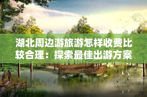 湖北周边游旅游怎样收费比较合理：探索最佳出游方案