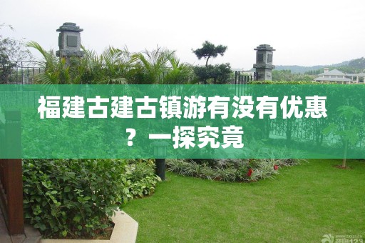 福建古建古镇游有没有优惠？一探究竟