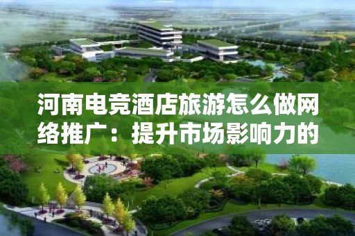 河南电竞酒店旅游怎么做网络推广：提升市场影响力的策略