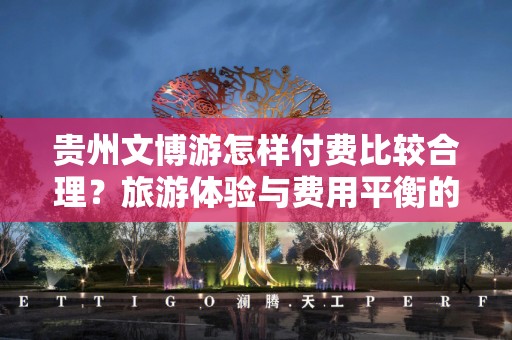 贵州文博游怎样付费比较合理？旅游体验与费用平衡的最佳实践