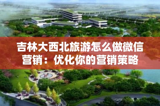 吉林大西北旅游怎么做微信营销：优化你的营销策略