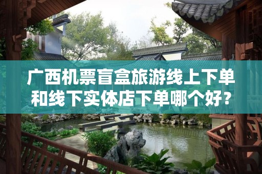 广西机票盲盒旅游线上下单和线下实体店下单哪个好？深度解析